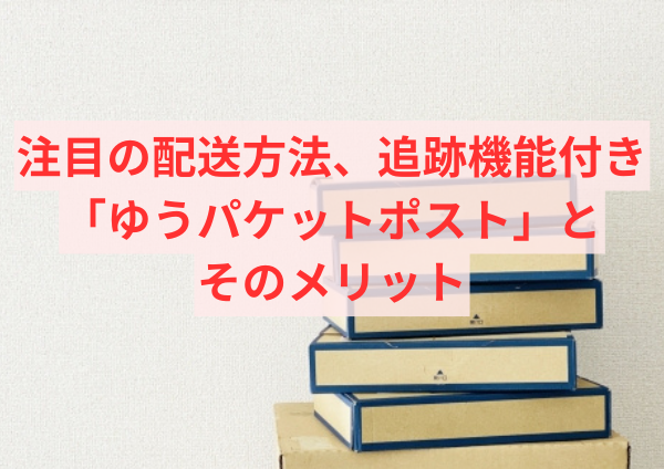 注目の配送方法、追跡機能付き「ゆうパケットポスト」とそのメリット