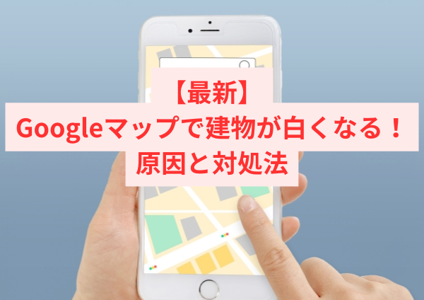 【最新】Googleマップで建物が白くなる原因と対処法｜3D表示が真っ白になる不具合を解説