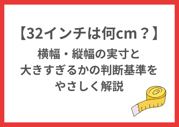 32インチは何cm？横幅・縦幅の実寸と大きすぎるかの判断基準をやさしく解説