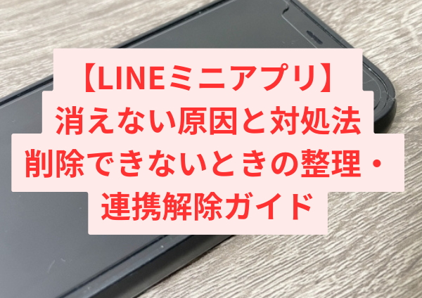 LINEミニアプリが消えない原因と対処法｜削除できないときの正しい整理・連携解除ガイド